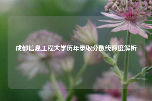 成都信息工程大学历年录取分数线深度解析